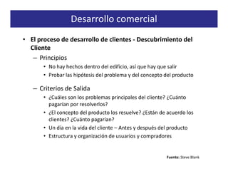 Desarrollo comercial
• El proceso de desarrollo de clientes - Descubrimiento del
  Cliente
   – Principios
       • No hay hechos dentro del edificio, así que hay que salir
       • Probar las hipótesis del problema y del concepto del producto

   – Criterios de Salida
       • ¿Cuáles son los problemas principales del cliente? ¿Cuánto
         pagarían por resolverlos?
       • ¿El concepto del producto los resuelve? ¿Están de acuerdo los
         clientes? ¿Cuánto pagarían?
       • Un día en la vida del cliente – Antes y después del producto
       • Estructura y organización de usuarios y compradores


                                                          Fuente: Steve Blank
 