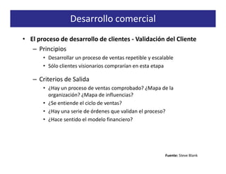 Desarrollo comercial
• El proceso de desarrollo de clientes - Validación del Cliente
   – Principios
       • Desarrollar un proceso de ventas repetible y escalable
       • Sólo clientes visionarios comprarían en esta etapa

   – Criterios de Salida
       • ¿Hay un proceso de ventas comprobado? ¿Mapa de la
         organización? ¿Mapa de influencias?
       • ¿Se entiende el ciclo de ventas?
       • ¿Hay una serie de órdenes que validan el proceso?
       • ¿Hace sentido el modelo financiero?




                                                           Fuente: Steve Blank
 