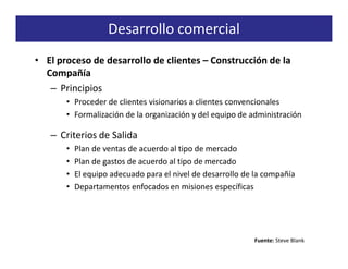 Desarrollo comercial
• El proceso de desarrollo de clientes – Construcción de la
  Compañía
   – Principios
       • Proceder de clientes visionarios a clientes convencionales
       • Formalización de la organización y del equipo de administración

   – Criterios de Salida
       •   Plan de ventas de acuerdo al tipo de mercado
       •   Plan de gastos de acuerdo al tipo de mercado
       •   El equipo adecuado para el nivel de desarrollo de la compañía
       •   Departamentos enfocados en misiones específicas




                                                            Fuente: Steve Blank
 