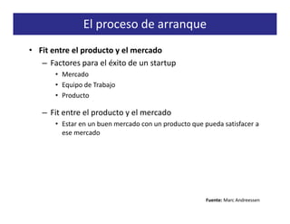 El proceso de arranque
• Fit entre el producto y el mercado
   – Factores para el éxito de un startup
       • Mercado
       • Equipo de Trabajo
       • Producto

   – Fit entre el producto y el mercado
       • Estar en un buen mercado con un producto que pueda satisfacer a
         ese mercado




                                                       Fuente: Marc Andreessen
 