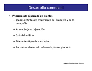 Desarrollo comercial
• Principios de desarrollo de clientes
   – Etapas distintas de crecimiento del producto y de la
     compañía

   – Aprendizaje vs. ejecución

   – Salir del edificio

   – Diferentes tipos de mercados

   – Encontrar el mercado adecuado para el producto




                                               Fuente: Steve Blank & Eric Ries
 