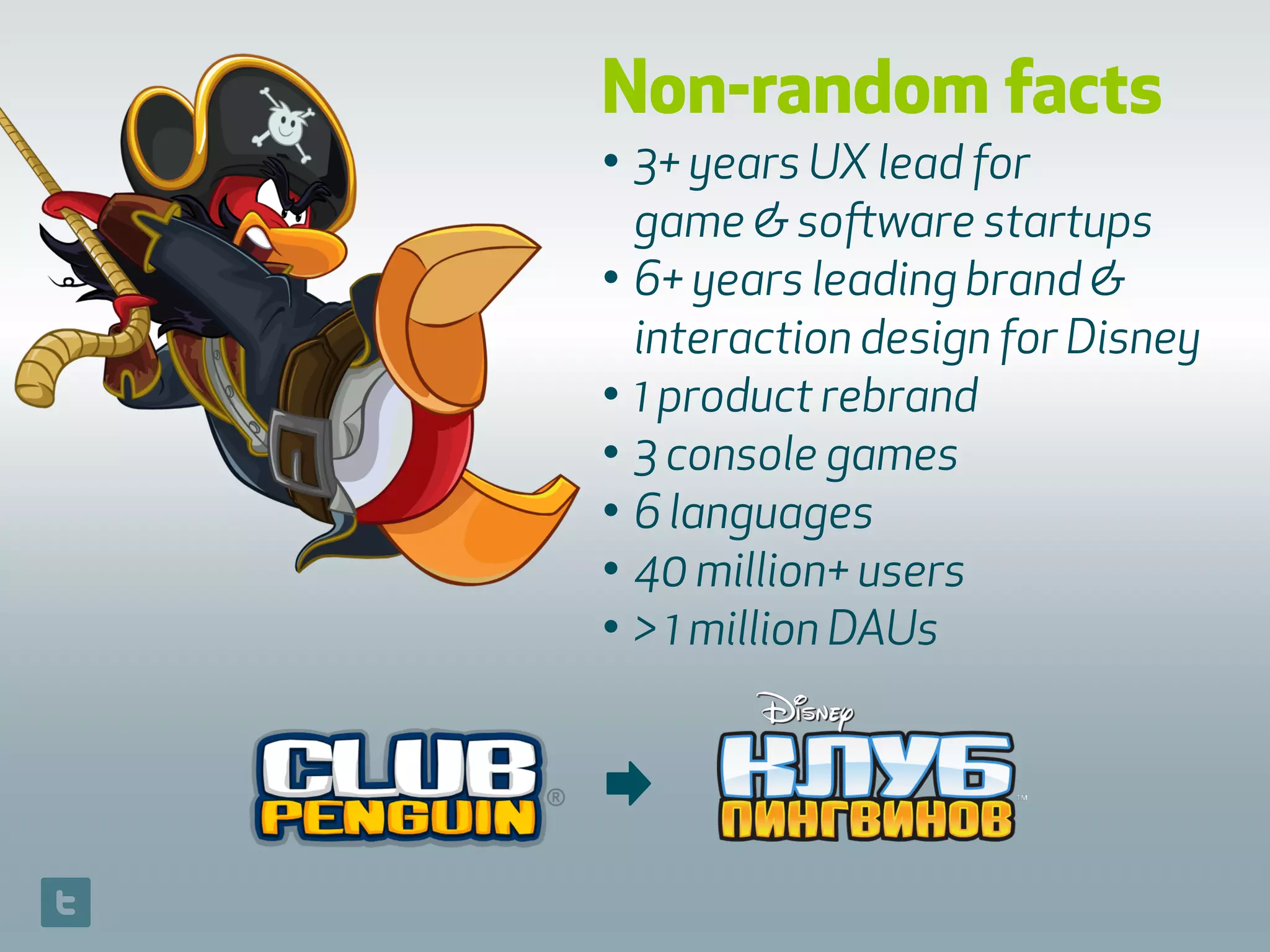 Non-random facts
• 3+ years UX lead for  
game & software startups
• 6+ years leading brand &
interaction design for Disney
• 1 product rebrand
• 3 console games
• 6 languages
• 40 million+ users
• > 1 million DAUs
➡
 