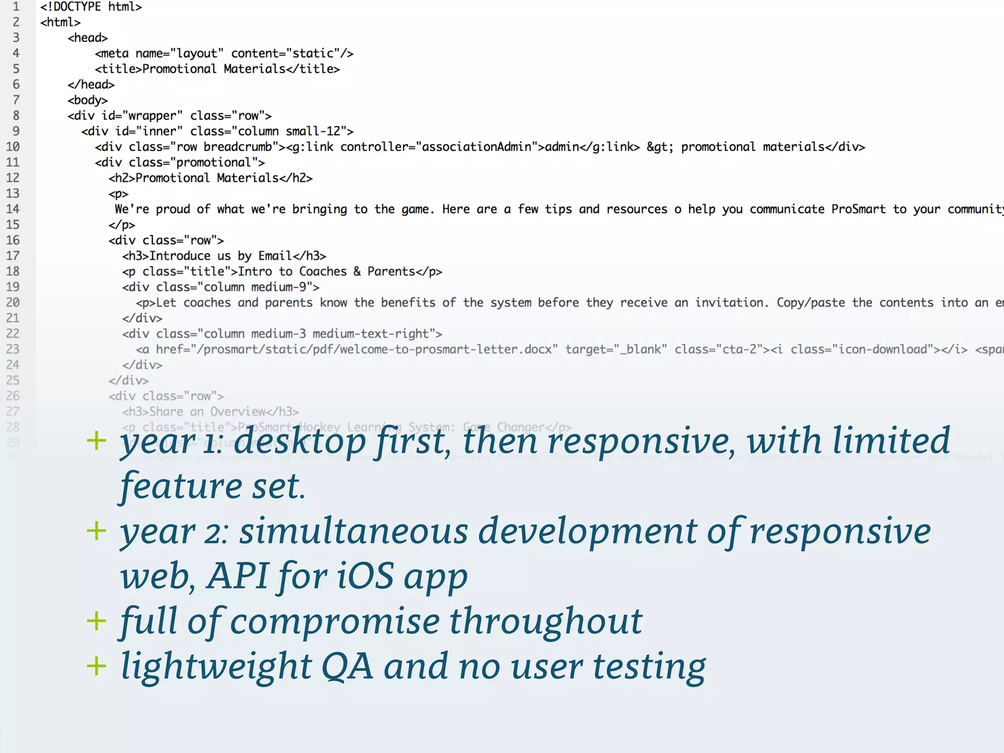 + year 1: desktop ﬁrst, then responsive, with limited
feature set.
+ year 2: simultaneous development of responsive
web, API for iOS app
+ full of compromise throughout
+ lightweight QA and no user testing
 