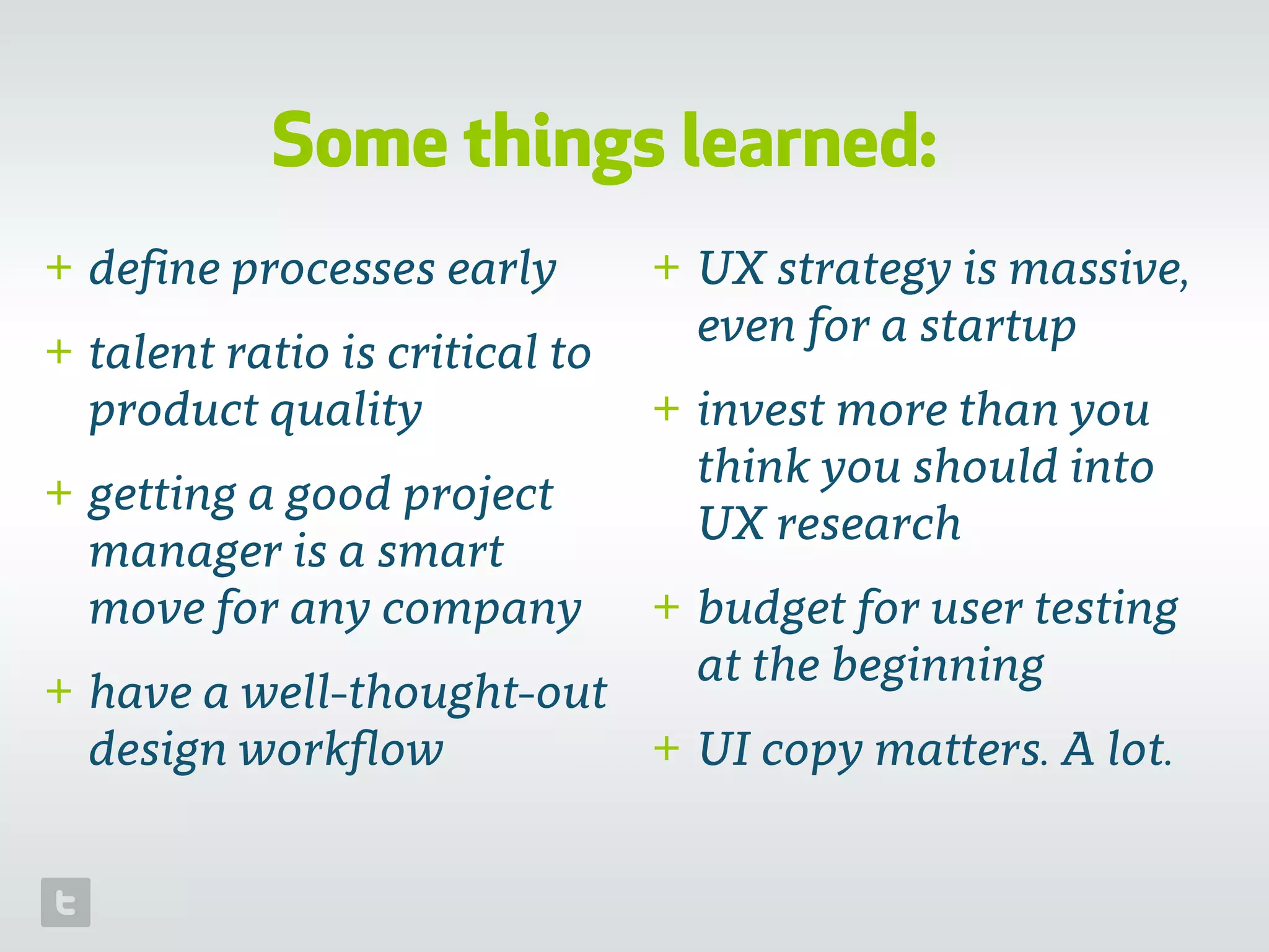 Some things learned:
+ deﬁne processes early
+ talent ratio is critical to
product quality
+ getting a good project
manager is a smart
move for any company
+ have a well-thought-out
design workﬂow
+ UX strategy is massive,
even for a startup
+ invest more than you
think you should into
UX research
+ budget for user testing
at the beginning
+ UI copy matters. A lot.
 