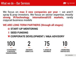 13 | 12/02/2015
What we do – Our Services
WE ARE LONG TERM PARTNERS (through all stages)
START-UP MENTORING
SEED FUNDING
CORPORATE DEVELOPMENT / M&A ADVISORY
We focus on max 2 new companies per year – we aren’t
spray & pray investors. We focus on sector expertise, mostly
strong IP/technology, international/US markets, rarely
copycat business models
 