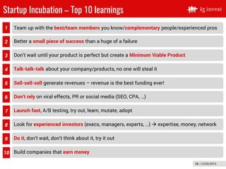 16 | 12/02/2015
Startup Incubation – Top 10 learnings
1
2
6
5
3
4
7
9
8
10
Team up with the best/team members you know/complementary people/experienced pros
Better a small piece of success than a huge of a failure
Don’t wait until your product is perfect but create a Minimum Viable Product
Talk-talk-talk about your company/products, no one will steal it
Sell-sell-sell generate revenues – revenue is the best funding ever!
Don’t rely on viral effects, PR or social media (SEO, CPA, …)
Launch fast, A/B testing, try out, learn, mutate, adopt
Look for experienced investors (execs, managers, experts, …)  expertise, money, network
Do it, don’t wait, don’t think about it, try it out
Build companies that earn money
 