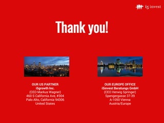 Thank you!
OUR EUROPE OFFICE
i5invest Beratungs GmbH
(CEO Herwig Springer)
Spengergasse 37-39
A-1050 Vienna
Austria/Europe
OUR US PARTNER
i5growth Inc.
(CEO Markus Wagner)
460 S California Ave, #304
Palo Alto, California 94306
United States
 