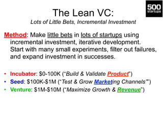 The Lean VC: 
Lots of Little Bets, Incremental Investment 
Method: Make little bets in lots of startups using 
incremental investment, iterative development. 
Start with many small experiments, filter out failures, 
and expand investment in successes. 
! 
• Incubator: $0-100K (“Build & Validate Product”) 
• Seed: $100K-$1M (“Test & Grow Marketing Channels””) 
• Venture: $1M-$10M (“Maximize Growth & Revenue”) 
 