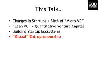 This Talk… 
• Changes in Startups + Birth of “Micro-VC” 
• “Lean VC” = Quantitative Venture Capital 
• Building Startup Ecosystems 
• “Global” Entrepreneurship 
 