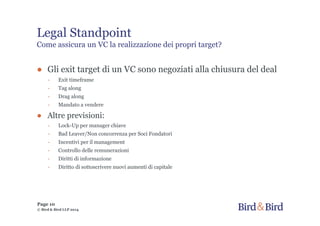 Legal Standpoint
Come assicura un VC la realizzazione dei propri target?
● Gli exit target di un VC sono negoziati alla chiusura del deal
- Exit timeframe
- Tag along
- Drag along
- Mandato a vendere
● Altre previsioni:
- Lock-Up per manager chiave
- Bad Leaver/Non concorrenza per Soci Fondatori
- Incentivi per il management
- Controllo delle remunerazioni
- Diritti di informazione
- Diritto di sottoscrivere nuovi aumenti di capitale
Page 10
© Bird & Bird LLP 2014
 
