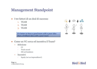 Management Standpoint
● I tre fattori di un deal di successo
1. TEAM
2. TEAM
3. TEAM
● Come un VC cerca ed incentiva il Team?
• Selezione
- CV
- Track record
- DD sul fondatore
• Incentivi
- Equity (sei un imprenditore!)
Page 11
© Bird & Bird LLP 2014
It's better to have a good team with a poor idea
than a brilliant idea with a poor team
 