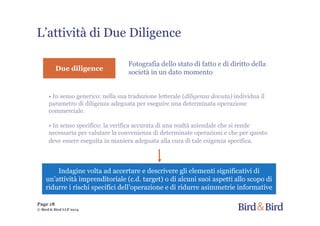 L’attività di Due Diligence
Fotografia dello stato di fatto e di diritto della
società in un dato momento
Due diligence
• In senso generico: nella sua traduzione letterale (diligenza dovuta) individua il
parametro di diligenza adeguata per eseguire una determinata operazione
commerciale.
• In senso specifico: la verifica accurata di una realtà aziendale che si rende
necessaria per valutare la convenienza di determinate operazioni e che per questo
deve essere eseguita in maniera adeguata alla cura di tale esigenza specifica.
Indagine volta ad accertare e descrivere gli elementi significativi di
un’attività imprenditoriale (c.d. target) o di alcuni suoi aspetti allo scopo di
ridurre i rischi specifici dell’operazione e di ridurre asimmetrie informative
© Bird & Bird LLP 2014
Page 18
 