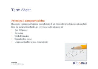 Term Sheet
Principali caratteristiche:
Riassume i principali termini e condizioni di un possibile investimento di capitale
Non ha natura vincolante, ad eccezione delle clausole di
• Due Diligence
• Esclusiva
• Confidenzialità
• Consulenti e spese
• Legge applicabile e foro competente
© Bird & Bird LLP 2014
Page 20
 