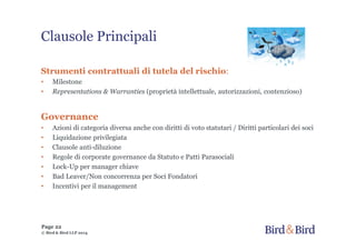 Clausole Principali
Strumenti contrattuali di tutela del rischio:
• Milestone
• Representations & Warranties (proprietà intellettuale, autorizzazioni, contenzioso)
Governance
• Azioni di categoria diversa anche con diritti di voto statutari / Diritti particolari dei soci
• Liquidazione privilegiata
• Clausole anti-diluzione
• Regole di corporate governance da Statuto e Patti Parasociali
• Lock-Up per manager chiave
• Bad Leaver/Non concorrenza per Soci Fondatori
• Incentivi per il management
Page 22
© Bird & Bird LLP 2014
 