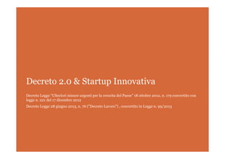 Decreto 2.0 & Startup Innovativa
Decreto Legge “Ulteriori misure urgenti per la crescita del Paese” 18 ottobre 2012, n. 179 convertito con
legge n. 221 del 17 dicembre 2012
Decreto Legge 28 giugno 2013, n. 76 ("Decreto Lavoro") , convertito in Legge n. 99/2013
 