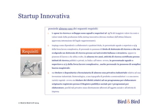 Startup Innovativa
© Bird & Bird LLP 2014
possiede almeno uno dei seguenti requisiti:
1. le spese in ricerca e sviluppo sono uguali o superiori al 15 % del maggiore valore tra costo e
valore totale della produzione della startup innovativa (devono risultare dall’ultimo bilancio
approvato/attestazione del legale rappresentante);
2. impiego come dipendenti o collaboratori a qualsiasi titolo, in percentuale uguale o superiore a 1/3
della forza lavoro complessiva, di personale in possesso di titolo di dottorato di ricerca o che sta
svolgendo un dottorato di ricerca presso un’università italiana o straniera, oppure in
possesso di laurea e che abbia svolto, da almeno tre anni, attività di ricerca certificata presso
istituti di ricerca pubblici o privati, in Italia o all’estero ovvero, in percentuale uguale o
superiore a 2/3 della forza lavoro complessiva , anche personale in possesso di semplice
laurea magistrale;
3. sia titolare o depositaria o licenziataria di almeno una privativa industriale relativa ad una
invenzione industriale, biotecnologica, a una topografia di prodotto a semiconduttori o a una nuova
varietà vegetale ovvero sia titolare dei diritti relativi ad un programma per elaboratore
originario registrato presso il Registro pubblico sociale per i programmi per
elaboratore, purché tali privative siano direttamente afferenti all’oggetto sociale e all’attività di
impresa.
Requisiti
 