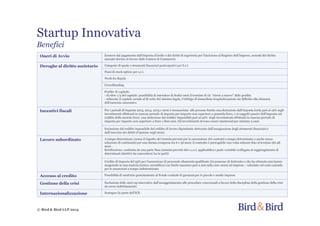 Startup Innovativa
Benefici
© Bird & Bird LLP 2014
Oneri di Avvio Esonero dal pagamento dell’imposta di bollo e dei diritti di segreteria per l'iscrizione al Registro dell’Imprese, nonché del diritto
annuale dovuto in favore delle Camere di Commercio
Deroghe al diritto societario Categorie di quote e strumenti finanziari partecipativi per S.r.l.
Piani di stock option per s.r.l.
Work for Equity
Crowdfunding
Perdite di capitale:
- di oltre 1/3 del capitale: possibilità di estendere di dodici mesi il termine di cd. “rinvio a nuovo” delle perdite
- riducono il capitale sociale al di sotto del minimo legale, l’obbligo di immediata ricapitalizzazione sia differito alla chiusura
dell’esercizio successivo
Incentivi fiscali Per i periodi di imposta 2013, 2014, 2015 e 2016 è riconosciuta alle persone fisiche una detrazione dall’imposta lorda pari al 19% sugli
investimenti effettuati in ciascun periodo di importa per importo non superiore a 500mila Euro, e ai soggetti passivi dell'imposta sul
reddito delle società (Ires) una deduzione dal reddito imponibile pari al 20% degli investimenti effettuati in ciascun periodo di
imposta per importo non superiore a Euro 1.800.000. Gli investimenti devono essere mantenuti per minimo 2 anni
Esclusione dal reddito imponibile del reddito di lavoro dipendente derivante dall’assegnazione degli strumenti finanziari o
dall’esercizio dei diritti d’opzione sugli stessi.
Lavoro subordinato A tempo determinato (senza il rispetto dei termini previsti per la successione dei contratti a tempo determinato o anche senza
soluzione di continuità) per una durata compresa tra 6 e 36 mesi; il contratto è prorogabile una volta soltanto fino al termine dei 48
mesi .
Retribuzione: costituita da una parte fissa (minimi previsti dal c.c.n.l. applicabile) e parte variabile (collegata al raggiungimento di
determinati obiettivi da concordarsi tra le parti)
Credito di imposta del 35% per l'assunzione di personale altamente qualificato (in possesso di dottorato o che ha ottenuto una laurea
magistrale in una materia tecnico scientifica) con limite massimo pari a 200 mila euro annui ad impresa – calcolato sul costo azienda
per le assunzioni a tempo indeterminato
Accesso al credito Possibilità di usufruire gratuitamente al Fondo centrale di garanzia per le piccole e medie imprese
Gestione della crisi Esclusione delle start-up innovative dall’assoggettamento alle procedure concorsuali a favore della disciplina della gestione della crisi
da sovra-indebitamento
Internazionalizzazione Sostegno da parte dell’ICE
 