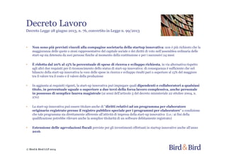 Decreto Lavoro
Decreto Legge 28 giugno 2013, n. 76, convertito in Legge n. 99/2013
• Non sono più previsti vincoli alla compagine societaria della startup innovativa: non è più richiesto che la
maggioranza delle quote o zioni rappresentative del capitale sociale e dei diritti di voto nell'assemblea ordinaria delle
start-up sia detenuta da soci persone fisiche al momento della costituzione e per i successivi 24 mesi
• È ridotta dal 20% al 15% la percentuale di spese di ricerca e sviluppo richiesta, in via alternativa rispetto
agli altri due requisiti per il riconoscimento dello status di start-up innovativa: di conseguenza è sufficiente che nel
bilancio della start-up innovativa la voce delle spese in ricerca e sviluppo risulti pari o superiore al 15% del maggiore
tra il valore tra il costo e il valore della produzione
• In aggiunta ai requisiti vigenti, la start-up innovativa può impiegare quali dipendenti o collaboratori a qualsiasi
titolo, in percentuale uguale o superiore a due terzi della forza lavoro complessiva, anche personale
in possesso di semplice laurea magistrale (ai sensi dell'articolo 3 del decreto ministeriale 22 ottobre 2004, n.
270)
• La start-up innovativa può essere titolare anche di "diritti relativi ad un programma per elaboratore
originario registrato presso il registro pubblico speciale per i programmi per elaboratore" a condizione
che tale programma sia direttamente afferente all'attività di impresa della start-up innovativa (i.e.: ai fini della
qualificazione potrebbe rilevare anche la semplice titolarità di un software debitamente registrato)
• Estensione delle agevolazioni fiscali previste per gli investimenti effettuati in startup innovative anche all'anno
2016.
© Bird & Bird LLP 2014
 