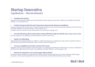 Startup Innovativa
Legislazione – Decreti attuativi
© Bird & Bird LLP 2014
• Incubatori di startup
Requisiti per la certificazione definiti con Decreto del Ministro dello sviluppo economico del 21 febbraio 2013, pubblicato in Gazzetta
Ufficiale n. 91 del 18 aprile 2013
• Credito di imposta del 35% per l'assunzione di personale altamente qualificato
Decreto interministeriale 23 ottobre 2013 - Credito di imposta alle imprese per l'assunzione di personale impiegato in attività di Ricerca
e Sviluppo, pubblicato in Gazzetta Ufficiale n.16 del 21 gennaio 2014
Si applica a tutte le assunzioni a tempo indeterminato intervenute dopo il 22 giugno 2012
• Incentivi fiscali per gli investimenti in startup effettuati negli anni fiscali 2013, 2014, 2015 e 2016
Decreto 30 gennaio 2014, pubblicato in Gazzetta Ufficiale n. 66 del 20 marzo 2014
• Equity Crowdfunding
Regolamentazione di dettaglio definita con Delibera n. 18592 del 26 giugno 2013, "Regolamento sulla raccolta di capitali di rischio da
parte di start-up innovative tramite portali on-line", entrato in vigore il 12 luglio 2013
• Accesso semplificato al Fondo Centrale di Garanzia
Modalità e criteri per l'accesso definiti con Decreto di natura non regolamentare del Ministero dello Sviluppo economico e del Ministero
dell'Economia e delle Finanze del 26 aprile 2013, pubblicato in Gazzetta Ufficiale n. 147 del 25 giugno 2013
• Sistema di valutazione e di monitoraggio delle politiche
Da definire da parte dell'ISTAT, in collaborazione il sistema camerale, l'Agenzia delle Entrate, la Consob, il Ministero dello Sviluppo
Economico e alcuni esperti indipendenti, attraverso la raccolta di dati e l'analisi dell'impatto della nuova normativa
 
