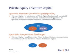Page 3
© Bird & Bird LLP 2014
Approccio Americano (natura della partecipazione)
● Il Venture Capital è un sottoinsieme del Private Equity, focalizzato sulle operazioni di
sviluppo di imprese nuove o di recedente costituzione, in contrapposizione alle
operazioni di buy-out, su imprese consolidate, tese ad acquisirne il controllo
Approccio Europeo (fase di sviluppo)
● Il Venture Capital è completamento del Private Equity e si focalizza esclusivamente sul
finanziamento delle fasi di avvio e di sviluppo di una nuova impresa
PE
VC Buy-Out
PE VC
Private Equity e Venture Capital
 