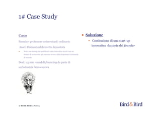 © Bird & Bird LLP 2014
Caso
Founder: professore universitario ordinario
Asset: Domanda di brevetto depositata
● Nota: una startup può qualificarsi come innovativa sia nel caso sia
titolare di un brevetto già concesso ovvero abbia depositato la domanda
di brevetto
Deal: 1.5 mio round di financing da parte di
un’industria farmaceutica
● Soluzione
• Costituzione di una start-up
innovativa da parte del founder
1# Case Study
 