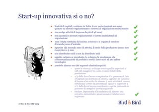 © Bird & Bird LLP 2014
Start-up innovativa si o no?
● Società di capitali, residente in Italia, le cui partecipazioni non sono
quotate su mercato regolamentato o sistema di negoziazione multilaterale:
● non svolge attività di impresa da più di 48 mesi;
● non quotata su mercati regolamentati o sistemi multilaterali di
negoziazione
● non è stata costituita da fusione, scissione o a seguito di cessione
d’azienda/ramo d’azienda
● a partire dal secondo anno di attività, il totale della produzione annua non
è superiore a 5 mio;
● non distribuisce utili e non ha distribuito utili
● oggetto esclusivo e prevalente, lo sviluppo, la produzione e la
commercializzazione di prodotti o servizi innovativi ad alto valore
tecnologico
● possiede almeno uno dei seguenti ulteriori requisiti:
~ spese in ricerca e sviluppo sono uguali o superiori al
15% del maggiore tra costo e valore totale della
produzione
~ 1/3 della forza lavoro complessiva è in possesso di /sta
svolgendo un dottorato di ricerca, oppure è in possesso
di laurea e ha svolto da almeno 3 anni attività di ricerca
certificata; ovvero in percentuale uguale o superiore a
2/3 della forza lavoro complessiva , anche personale in
possesso di semplice laurea magistrale
~ titolare, depositaria o licenziataria di almeno una
privativa industriale o programma per elaboratore
registrato
 