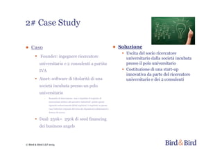 © Bird & Bird LLP 2014
2# Case Study
● Caso
• Founder: ingegnere ricercatore
universitario e 2 consulenti a partita
IVA
• Asset: software di titolarità di una
società incubata presso un polo
universitario
- Requisito di innovazione: non è rispettato il requisito di
innovazione relativo alle privative industriali poiché questo
riguarda esclusivamente diritti registrati; è rispettato in questo
caso l’ulteriore requisito del terzo dei dipendenti/collaboratori è
dottore di ricerca
• Deal: 250k+ 250k di seed financing
dei business angels
● Soluzione
• Uscita del socio ricercatore
universitario dalla società incubata
presso il polo universitario
• Costituzione di una start-up
innovativa da parte del ricercatore
universitario e dei 2 consulenti
 