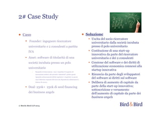 © Bird & Bird LLP 2014
2# Case Study
● Soluzione
• Uscita del socio ricercatore
universitario dalla società incubata
presso il polo universitario
• Costituzione di una start-up
innovativa da parte del ricercatore
universitario e dei 2 consulenti
• Cessione del software e dei diritti di
utilizzazione economica connessi alla
startup innovativa
• Rinuncia da parte degli sviluppatori
del software ai diritti sul software
• Delibera di aumento di capitale da
parte della start-up innovativa;
sottoscrizione e versamento
dell’aumento di capitale da parte dei
business angels
● Caso
• Founder: ingegnere ricercatore
universitario e 2 consulenti a partita
IVA
• Asset: software di titolarità di una
società incubata presso un polo
universitario
- Requisito di innovazione: non è rispettato il requisito di
innovazione relativo alle privative industriali poiché questo
riguarda esclusivamente diritti registrati; è rispettato in questo
caso l’ulteriore requisito del terzo dei dipendenti/collaboratori è
dottore di ricerca
• Deal: 250k+ 250k di seed financing
dei business angels
 