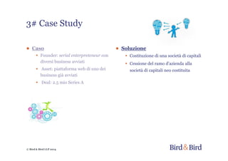 © Bird & Bird LLP 2014
● Caso
• Founder: serial enterpreteneur con
diversi business avviati
• Asset: piattaforma web di uno dei
business già avviati
• Deal: 2.5 mio Series A
● Soluzione
• Costituzione di una società di capitali
• Cessione del ramo d’azienda alla
società di capitali neo costituita
3# Case Study
 