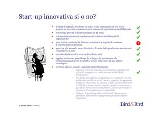 © Bird & Bird LLP 2014
Start-up innovativa si o no?
● Società di capitali, residente in Italia, le cui partecipazioni non sono
quotate su mercato regolamentato o sistema di negoziazione multilaterale:
● non svolge attività di impresa da più di 48 mesi;
● non quotata su mercati regolamentati o sistemi multilaterali di
negoziazione
● non è stata costituita da fusione, scissione o a seguito di cessione
d’azienda/ramo d’azienda
● a partire dal secondo anno di attività, il totale della produzione annua non
è superiore a 5 mio;
● non distribuisce utili e non ha distribuito utili
● oggetto esclusivo e prevalente, lo sviluppo, la produzione e la
commercializzazione di prodotti o servizi innovativi ad alto valore
tecnologico
● possiede almeno uno dei seguenti ulteriori requisiti:
~ spese in ricerca e sviluppo sono uguali o superiori al
15% del maggiore tra costo e valore totale della
produzione
~ 1/3 della forza lavoro complessiva è in possesso di /sta
svolgendo un dottorato di ricerca, oppure è in possesso
di laurea e ha svolto da almeno 3 anni attività di ricerca
certificata; ovvero in percentuale uguale o superiore a
2/3 della forza lavoro complessiva , anche personale in
possesso di semplice laurea magistrale
~ titolare, depositaria o licenziataria di almeno una
privativa industriale o programma per elaboratore
registrato
 