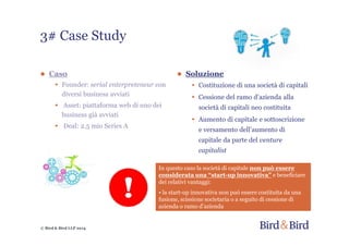 © Bird & Bird LLP 2014
● Caso
• Founder: serial enterpreteneur con
diversi business avviati
• Asset: piattaforma web di uno dei
business già avviati
• Deal: 2.5 mio Series A
3# Case Study
● Soluzione
• Costituzione di una società di capitali
• Cessione del ramo d’azienda alla
società di capitali neo costituita
• Aumento di capitale e sottoscrizione
e versamento dell’aumento di
capitale da parte del venture
capitalist
In questo caso la società di capitale non può essere
considerata una “start-up innovativa” e beneficiare
dei relativi vantaggi:
• la start-up innovativa non può essere costituita da una
fusione, scissione societaria o a seguito di cessione di
azienda o ramo d’azienda
 