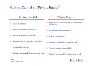Page 4
© Bird & Bird LLP 2014
Venture Capital
• Soldi in azienda
• Partecipazioni di minoranza
• Settori altamente innovativi
• Aziende giovani, piccole, in perdita
• Puro rischio equity
• Ritorno atteso dell’investimento: 10X
Private Equity
● Acquisto di aziende (soldi ai precedenti
azionisti)
● Partecipazioni di controllo
● Settori tradizionali
● Aziende consolidate e profittevoli
● Finanza strutturata (debito)
● Ritorno atteso dell’investimento: 2-3X
Venture Capital vs “Private Equity”
 