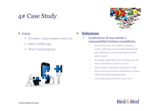 © Bird & Bird LLP 2014
● Soluzione
• Costituzione di una società a
responsabilità limitata semplificata:
- Costituzione per atto pubblico innanzi a
notaio, sulla base di un modello standard di
atto costitutivo, senza la corresponsione di
oneri notarili
- Il capitale sociale deve essere almeno pari ad
Euro 1 ed inferiore ad Euro 10.000
- All’atto della costituzione il capitale sociale
deve essere interamente sottoscritto e versato
nelle mani degli amministratori
- Gli amministratori devono essere soci
● Caso
• Founder: 3 startuppers under 25
• Asset: mobile app
• Deal: bootstrapping
4# Case Study
 