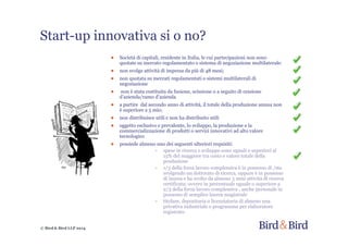 © Bird & Bird LLP 2014
Start-up innovativa si o no?
● Società di capitali, residente in Italia, le cui partecipazioni non sono
quotate su mercato regolamentato o sistema di negoziazione multilaterale:
● non svolge attività di impresa da più di 48 mesi;
● non quotata su mercati regolamentati o sistemi multilaterali di
negoziazione
● non è stata costituita da fusione, scissione o a seguito di cessione
d’azienda/ramo d’azienda
● a partire dal secondo anno di attività, il totale della produzione annua non
è superiore a 5 mio;
● non distribuisce utili e non ha distribuito utili
● oggetto esclusivo e prevalente, lo sviluppo, la produzione e la
commercializzazione di prodotti o servizi innovativi ad alto valore
tecnologico
● possiede almeno uno dei seguenti ulteriori requisiti:
~ spese in ricerca e sviluppo sono uguali o superiori al
15% del maggiore tra costo e valore totale della
produzione
~ 1/3 della forza lavoro complessiva è in possesso di /sta
svolgendo un dottorato di ricerca, oppure è in possesso
di laurea e ha svolto da almeno 3 anni attività di ricerca
certificata; ovvero in percentuale uguale o superiore a
2/3 della forza lavoro complessiva , anche personale in
possesso di semplice laurea magistrale
~ titolare, depositaria o licenziataria di almeno una
privativa industriale o programma per elaboratore
registrato
 
