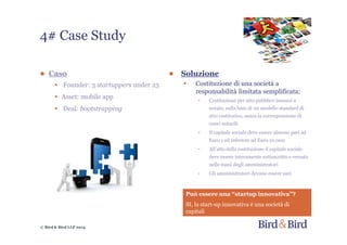 © Bird & Bird LLP 2014
● Soluzione
• Costituzione di una società a
responsabilità limitata semplificata:
- Costituzione per atto pubblico innanzi a
notaio, sulla base di un modello standard di
atto costitutivo, senza la corresponsione di
oneri notarili
- Il capitale sociale deve essere almeno pari ad
Euro 1 ed inferiore ad Euro 10.000
- All’atto della costituzione il capitale sociale
deve essere interamente sottoscritto e versato
nelle mani degli amministratori
- Gli amministratori devono essere soci
● Caso
• Founder: 3 startuppers under 25
• Asset: mobile app
• Deal: bootstrapping
4# Case Study
Può essere una “startup innovativa”?
SI, la start-up innovativa è una società di
capitali
 
