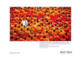 © Bird & Bird LLP 2014
Innovation has two parts: explore (play, wild brainstorming)
and eliminate (removing the layers of nonessential until only the
essential remains).
The first is fun; the second takes courage.
Greg McKeown
 