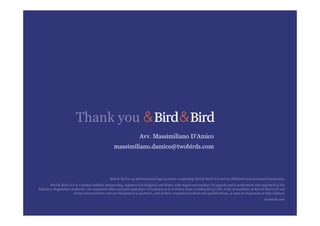 Avv. Massimiliano D'Amico
massimiliano.damico@twobirds.com
Bird & Bird is an international legal practice comprising Bird & Bird LLP and its affiliated and associated businesses.
Bird & Bird LLP is a limited liability partnership, registered in England and Wales with registered number OC340318 and is authorised and regulated by the
Solicitors Regulation Authority. Its registered office and principal place of business is at 15 Fetter Lane, London EC4A 1JP. A list of members of Bird & Bird LLP and
of any non-members who are designated as partners, and of their respective professional qualifications, is open to inspection at that address.
twobirds.com
Thank you
 