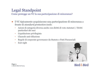 Legal Standpoint
Come protegge un VC la sua partecipazione di minoranza?
● I VC tipicamente acquisiscono una partecipazione di minoranza a
fronte di standard protection tools:
• Azioni di categoria diversa anche con diritti di voto statutari / Diritti
particolari dei soci
• Liquidazione privilegiata
• Clausole anti-diluzione
• Regole di corporate governance da Statuto e Patti Parasociali
• Exit right
Page 9
© Bird & Bird LLP 2014
 