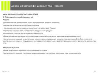 УКРУПНЕННЫЙ ПЛАН РАЗВИТИЯ ПРОЕКТА
1. План маркетинговый мероприятий
Россия
•Дополнительное исследование рынка и определение целевых сегментов
•Выпуск опытной партии и апробация продукта
•Формирование отдела продаж и маркетинга (на территории России)
•Формирование окончательной стратегии продвижения продукта
•Организация каналов сбыта через дистрибьюторов
•Поиск российских партнеров по продвижению продукта (в том числе, имеющих свои розничные сети)
•Заключение соглашений на выполнение совместных инновационных проектов по внедрению «Стрибойл плюс» для
восстановления машин и оборудования на предприятиях различных отраслей промышленности, транспорта, агросектора
и т.д.
Зарубежные рынки
•Поиск зарубежных партнеров по продвижению продукта
•Заключение соглашений с крупными международными партнерами, имеющими свои розничные сети
04/30/13 10
Дорожная карта и финансовый план Проекта
 
