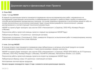 2. План R&D
I этап. 1-й год НИОКР.
В первый год реализации проекта планируется проведение научно-исследовательских работ, направленных на
исследования существующих синтетических и комбинированных присадок и трибосоставов и выбор оптимального
способа диспергирования нанодисперсных порошков на основе природных минералов и синтетических веществ либо на
основе исключительно синтетических композиций. Будет осуществлена разработка технологического режима
диспергирования и соответствующей технической документации.
НИОКР по проекту будет проходить при участии ООО «Нанокомпозит» (г.Саратов), ООО НПЦ «Конверс-Ресурс»
(г.Москва).
Результатом работы проектной команды проекта в первый год проведения НИОКР будут:
Лабораторные образцы 3-4 различных композиций составов.
Подписание соглашения с Соколовым И. (США, университет Кларксон) на выполнение работ по микрозондовому анализу
химсостава приповерхностных слоев образцов.
I I этап. 2-й год НИОКР.
В течение второго года планируется проведение ряда лабораторных и натурных испытаний продукта на основе
рентгенофазового и химического анализа, а также анализ размера и формы наночастиц.
НИОКР по проекту будет проходить при участии ООО «Нанокомпозит» (г.Саратов), ФГБОУ ВПО МГАУ им. В.П.Горячкина
(г.Москва), ООО НПЦ «Конверс-Ресурс» (г.Москва), ГОСНИТИ (г.Москва), NanoScience Solution, LLC (США).
Результатом работы проектной команды проекта во второй год проведения НИОКР будут:
Лабораторные образцы новых 3-4 различных композиций составов.
Изготовление опытной партии продукции.
Начало продаж планируется через 2 года с момента начала реализации проекта.
04/30/13 11
Дорожная карта и финансовый план Проекта
 