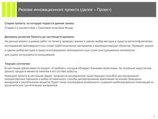 3
Резюме инновационного проекта (далее – Проект)
Стадия проекта, на которую подается данная заявка:
Стадия 2 в соответствии с Грантовой политикой Фонда
Динамика развития Проекта до настоящего времени:
На данный момент в рамках работ по проекту проведен анализ и сделан выбор методов и средств металлофизических
исследований приповерхностных слоев триботехнических материалов и высокодисперсных объектов. Проведен анализ
и сделан выбор методов и средств исследования приповерхностных слоев конструкционных материалов
для оценки интенсивности изнашивания.
Текущее состояние:
В настоящее время имеется продукт «Стрибойл», который обладает близкими свойствами. Но основным недостатком
данного продукта является наличия в его составе асбеста.
Командой проекта в настоящее время проводится исследование существующих способов диспергирования
нанодисперсных порошков и выбор оптимального способа диспергирования композиций на основе природных
минералов и синтетических веществ. Будет также исследована возможность создания комбинированных композиций из
исключительно синтетических материалов.
 