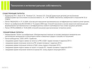 СУЩЕСТВУЮЩИЕ ПАТЕНТЫ
– Бурумкулов Ф.Х., Осин А. М., Поляков С.А., Хотенко А.А. Способ ориентации деталей для выполнения
профилограмм при испытаниях на износостойкость. А. с. № 1335850. Бюллетень изобретений и открытий № 33 от
7.09.87
– Патент №2243252 от 27.12.2004 «Состав для повышения противоизносных антифрикционных свойств узлов трения».
– Патент на изобретение № 2351640 от 10 апреля 2009 года «Способ получения и состав смазочной композиции для
формирования противоизносных и антифрикционных свойств приповерхностных слоев трущихся деталей».
– Патент РФ № 2366609 от 10.09.2009 «Способ получения кристаллических титанатов калия».
ПЛАНИРУЕМЫЕ ПАТЕНТЫ
– Наименование: Патент на изобретение «Нанодисперсные порошки на основе природных минералов или
синтетических материалов и полититаната калия в смазочных средах и способы их получения»
– Патентообладатель: ООО «НПП «Триботек».
– ожидаемое время подачи заявки на патенты в РФ и США: первая половин 4 квартала 2013 г.
– ожидаемое время получения патента в РФ: вторая половина 1 квартала 2014 г.
– ожидаемое время получения патента в США: конец первого полугодия 2015 г.
– ожидаемое время подачи заявки на патент в странах ЕС: первая половина 4 квартала 2014 г.
– ожидаемое время получения патента в странах ЕС: конец первого полугодия 2016 г.
04/30/13 7
Технология и интеллектуальная собственность
 