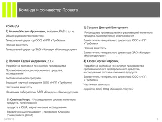 04/30/13 8
Команда и соинвестор Проекта
КОМАНДА
1) Ананян Михаил Арсенович, академик РАЕН, д.т.н.
Общее руководство проектом
Генеральный директор ООО «НПП «Триботек»
Полная занятость
Генеральный директор ЗАО «Концерн «Наноиндустрия»
2) Поляков Сергей Андреевич, д.т.н.
Разработка состава и технологии производства
Противоизносного дисперсионного средства,
исследование
состава конечного продукта
Ведущий научный сотрудник ООО «НПП «Триботек»
Частичная занятость
Начальник лаборатории ЗАО «Концерн «Наноиндустрия»
4) Хазов Сергей Петрович,
Разработка состава и технологии производства
противоизносного дисперсионного средства,
исследование состава конечного продукта
Заместитель генерального директора ООО «НПП
«Триботек»
Частичная занятость
Директор ООО НПЦ «Конверс-Ресурс»
5) Соколов Игорь - Исследование состава конечного
продукта, патентование
продукта в США, маркетинговые исследования.
Привлеченный специалист - профессор Кларксон
Университета (США)
3) Соколов Дмитрий Викторович
Руководство производством и реализацией конечного
продукта, маркетинговые исследования
Заместитель генерального директора ООО «НПП
«Триботек»
Полная занятость
Заместитель генерального директора ЗАО «Концерн
«Наноиндустрия»
 