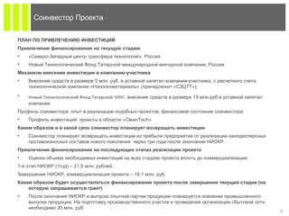 9
ПЛАН ПО ПРИВЛЕЧЕНИЮ ИНВЕСТИЦИЙ
Привлечение финансирования на текущую стадию
• «Северо-Западный центр трансфера технологий», Россия
• Новый Технологический Фонд Татарской международной венчурной компании, Россия
Механизм внесения инвестиции в компанию-участника
• Внесение средств в размере 5 млн. руб. в уставной капитал компании-участника, с расчетного счета
технологической компании «Наногеоматериалы» (принадлежит «СЗЦТТ»).
• Новый Технологический Фонд Татарской МВК: внесение средств в размере 15 млн.руб в уставной капитал
компании.
Профиль cоинвестора: опыт в реализации подобных проектов, финансовое состояние соинвестора
• Профиль инвестиций: проекты в области «CleanTech»
Каким образом и в какой срок соинвестор планирует возвращать инвестиции
• Соинвестор планирует возвращать инвестиции из прибыли предприятия от реализации нанодисперсных
противоизносных составов нового поколения через три года после окончания НИОКР.
Привлечение финансирования на последующих этапах реализации проекта
• Оценка объема необходимых инвестиций на всех стадиях проекта вплоть до коммерциализации
1-й этап НИОКР (1год) – 21,9 млн. рублей.
Завершение НИОКР, коммерциализация проекта – 18,1 млн. руб.
Каким образом будет осуществляться финансирование проекта после завершения текущей стадии (на
которую запрашивается грант)
• После окончания НИОКР и выпуска опытной партии продукции планируется освоение промышленного
выпуска продукции. На подготовку производственного участка и проведение организации сбытовой сети
необходимо 20 млн. руб.
Соинвестор Проекта
 