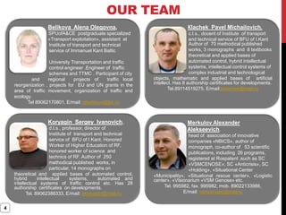 OUR TEAM
4
Belikova Alena Olegovna,
SPUofA&CE postgraduate specialized
at «Transport exploitation», assistant at
Institute of transport and technical
service of Immanuel Kant Baltic
Federal
University Transportation and traffic
control engineer .Engineer of traffiс
schemes and TTMC . Participant of city
and regional projects of traffic local
reorganization , projects for EU and UN grants in the
area of traffic movement, organization of traffic and
ecology.
Tel 89062170801, E/mail: albelikova@bk.ru
Кlachek Pavel Michailovich,
c.t.s., docent of Institute of transport
and technical service of BFU of I.Kant
Author of 70 methodical published
works, 3 monographs and 8 textbooks
theoretical and applied bases of
automated control, hybrid intellectual
systems, intellectual control systems of
complex industrial and technological
objects, mathematic and applied bases of artificial
intellect. Has 8 authorship certificates for developments.
Tel.89114519275, E/mail:pklachek@mail.ru
Koryagin Sergey Ivanovich,
d.t.s., professor, director of
Institute of transport and technical
service of BFU of I Kant. Honored
Worker of Higher Education of RF,
honored worker of science and
technics of RF. Author of 250
methodical published works, in
particular, 14 monographs on
theoretical and applied bases of automated control,
hybrid intellectual systems, automated and
intellectual systems of traffic control etc. Has 28
authorship certificates on developments.
Tel. 89062388333, E/mail: skoryagin@mail.ru
Merkulov Alexander
Alekseevich,
head of association of innovative
companies «NBICS», author of
monograph, co-author of 53 scientific
publications, including 26 programs,
registered at Rospatent ,such as SC
«VSMCENOSE», SC «Anticrisis», SC
«Holding», «Situational Center
«Municipality», «Situational rescue center», «Logistic
center», «Visionarium «VSM Genose» etc.
Tel. 995982, fax. 995982, mob. 89022133986,
E/mail: vsmcenose@mail.ru
 