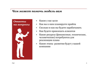 PwC
Чем может помочь модель вам
• Какие у вас цели
• Как вы к ним планируете прийти
• Сколько и как вы будете зарабатывать
• Как будете привлекать клиентов
• Какие ресурсы (финансовые, технические,
человеческие) потребуются для
реализации плана
• Какие этапы развития будут у вашей
компании
4
Ответы
на вопросы
 