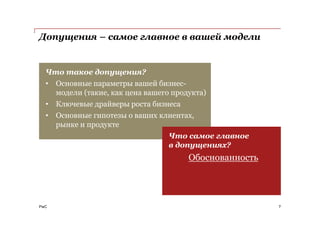 PwC
Допущения – самое главное в вашей модели
7
Что такое допущения?
• Основные параметры вашей бизнес-
модели (такие, как цена вашего продукта)
• Ключевые драйверы роста бизнеса
• Основные гипотезы о ваших клиентах,
рынке и продукте
Что самое главное
в допущениях?
Обоснованность
 