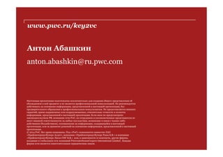 www.pwc.ru/key2vc
Антон Абашкин
anton.abashkin@ru.pwc.com
Настоящая презентация подготовлена исключительно для создания общего представления об
обсуждаемом в ней предмете и не является профессиональной консультацией. Не рекомендуется
действовать на основании информации, представленной в настоящей презентации, без
предварительного обращения к профессиональным консультантам. Не предоставляется никаких
гарантий, прямо выраженных или подразумеваемых, относительно точности и полноты
информации, представленной в настоящей презентации. Если иное не предусмотрено
законодательством РФ, компании сети PwC, их сотрудники и уполномоченные представители не
несут никакой ответственности за любые последствия, возникшие в связи с чьими-либо
действиями (бездействием), основанными на информации, содержащейся в настоящей
презентации, или за принятие решений на основании информации, представленной в настоящей
презентации.
© 2014 PwC. Все права защищены. Под «PwC» понимаются совместно ЗАО
«ПрайсвотерхаусКуперс Аудит», компания «ПрайсвотерхаусКуперс Раша Б.В.» и компания
«ПрайсвотерхаусКуперс Лигал СНГ Б.В.» или, в зависимости от контекста, другие фирмы,
входящие в глобальную сеть компаний PricewaterhouseCoopers International Limited . Каждая
фирма сети является самостоятельным юридическим лицом.
 