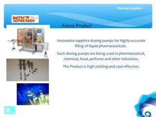 Innovative sapphire dosing pumps for highly-accurate
filling of liquid pharmaceuticals.
Such dosing pumps are being used in pharmaceutical,
chemical, food, perfume and other industries.
The Product is high-yielding and cost-effective.
About Product
PharmaSapphire
 