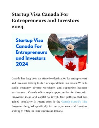 Startup Visa Canada For
Entrepreneurs and Investors
2024
Canada has long been an attractive destination for entrepreneurs
and investors looking to start or expand their businesses. With its
stable economy, diverse workforce, and supportive business
environment, Canada offers ample opportunities for those with
innovative ideas and capital to invest. One pathway that has
gained popularity in recent years is the Canada Start-Up Visa
Program, designed specifically for entrepreneurs and investors
seeking to establish their ventures in Canada.
 